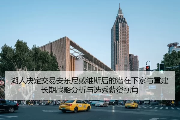 湖人决定交易安东尼戴维斯后的潜在下家与重建长期战略分析与选秀薪资视角