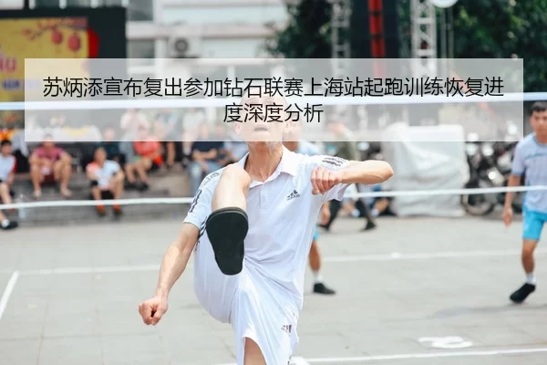 苏炳添宣布复出参加钻石联赛上海站起跑训练恢复进度深度分析