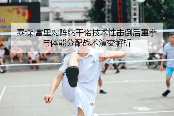 泰森·富里对阵纳干诺技术性击倒后重拳与体能分配战术演变解析
